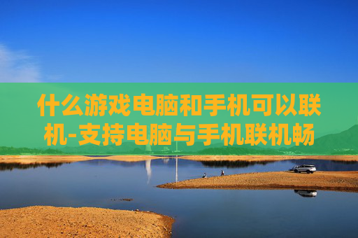 什么游戏电脑和手机可以联机-支持电脑与手机联机畅玩的游戏类型 什么游戏电脑和手机可以联机-支持电脑与手机联机畅玩的游戏类型