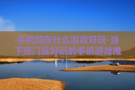 手机现在什么游戏好玩-当下热门且好玩的手机游戏推荐