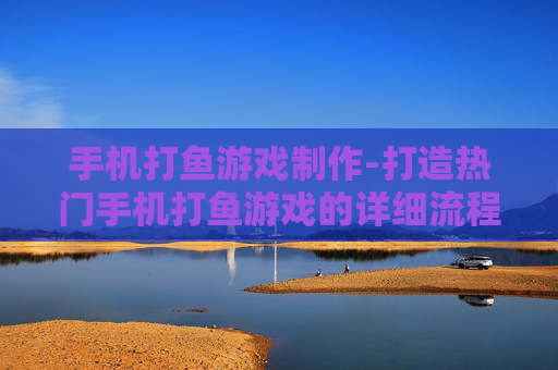 手机打鱼游戏制作-打造热门手机打鱼游戏的详细流程