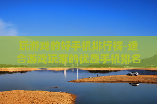 玩游戏的好手机排行榜-适合游戏玩家的优质手机排名推荐