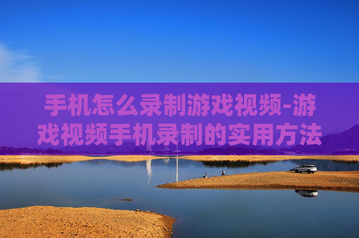 手机怎么录制游戏视频-游戏视频手机录制的实用方法技巧