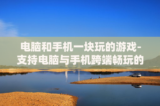 电脑和手机一块玩的游戏-支持电脑与手机跨端畅玩的热门游戏