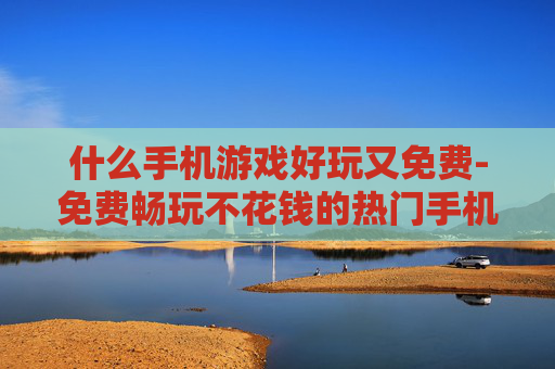 什么手机游戏好玩又免费-免费畅玩不花钱的热门手机游戏推荐 什么手机游戏好玩又免费-免费畅玩不花钱的热门手机游戏推荐