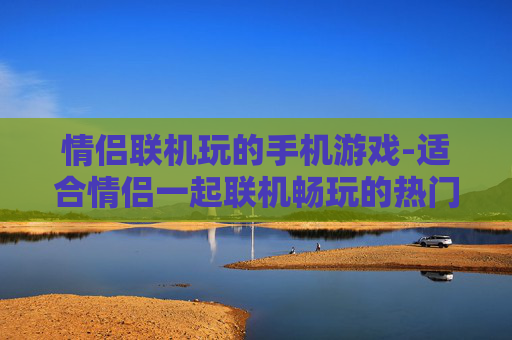 情侣联机玩的手机游戏-适合情侣一起联机畅玩的热门手游