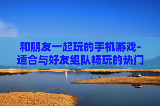 和朋友一起玩的手机游戏-适合与好友组队畅玩的热门手机游戏