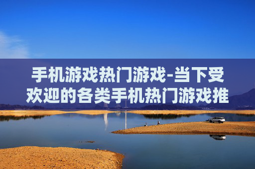 手机游戏热门游戏-当下受欢迎的各类手机热门游戏推荐