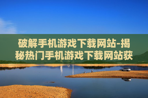 破解手机游戏下载网站-揭秘热门手机游戏下载网站获取途径