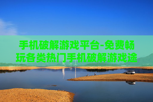 手机破解游戏平台-免费畅玩各类热门手机破解游戏途径