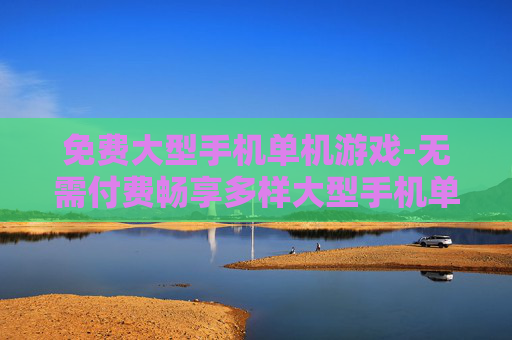 免费大型手机单机游戏-无需付费畅享多样大型手机单机佳作