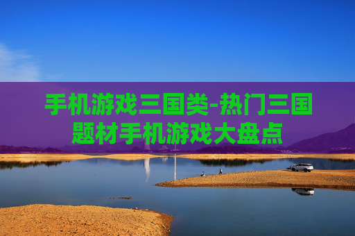 手机游戏三国类-热门三国题材手机游戏大盘点 手机游戏三国类-热门三国题材手机游戏大盘点