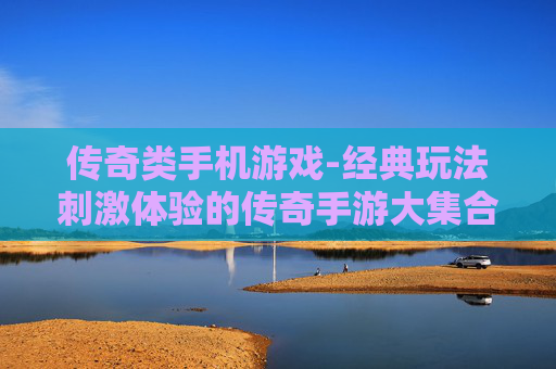传奇类手机游戏-经典玩法刺激体验的传奇手游大集合