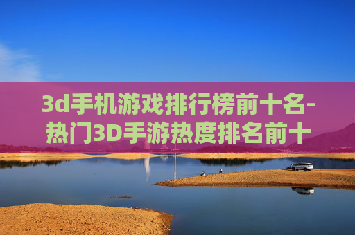 3d手机游戏排行榜前十名-热门3D手游热度排名前十大推荐 3d手机游戏排行榜前十名-热门3D手游热度排名前十大推荐