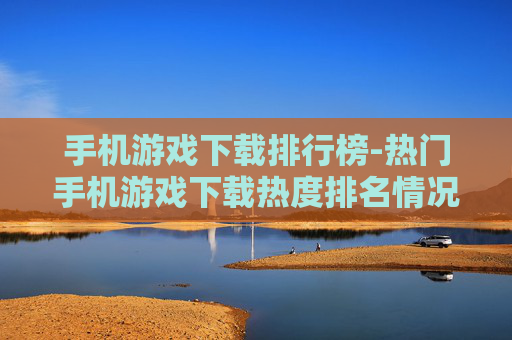 手机游戏下载排行榜-热门手机游戏下载热度排名情况 手机游戏下载排行榜-热门手机游戏下载热度排名情况