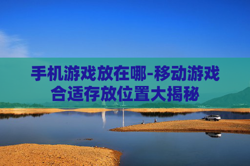 手机游戏放在哪-移动游戏合适存放位置大揭秘