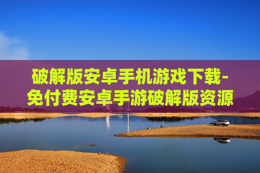 破解版安卓手机游戏下载-免付费安卓手游破解版资源获取途径