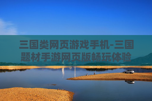 三国类网页游戏手机-三国题材手游网页版畅玩体验