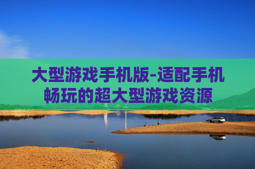 大型游戏手机版-适配手机畅玩的超大型游戏资源