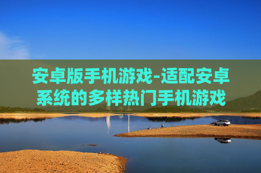 安卓版手机游戏-适配安卓系统的多样热门手机游戏