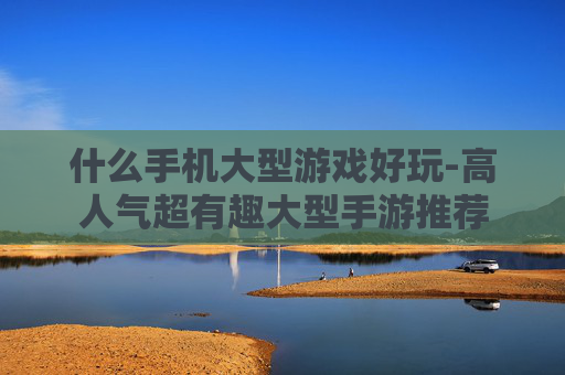 什么手机大型游戏好玩-高人气超有趣大型手游推荐 什么手机大型游戏好玩-高人气超有趣大型手游推荐