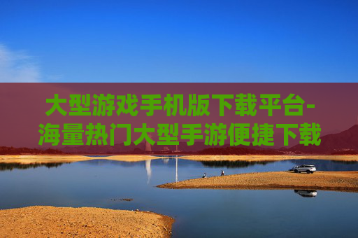 大型游戏手机版下载平台-海量热门大型手游便捷下载渠道