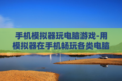 手机模拟器玩电脑游戏-用模拟器在手机畅玩各类电脑游戏