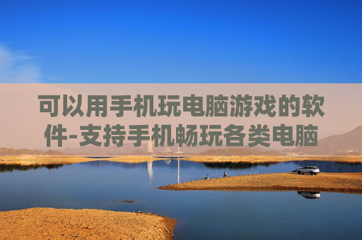 可以用手机玩电脑游戏的软件-支持手机畅玩各类电脑游戏的应用工具