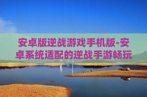 安卓版逆战游戏手机版-安卓系统适配的逆战手游畅玩体验