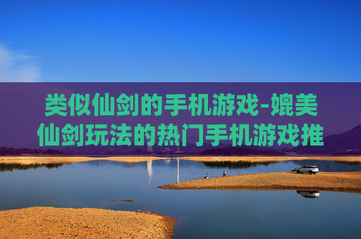 类似仙剑的手机游戏-媲美仙剑玩法的热门手机游戏推荐 类似仙剑的手机游戏-媲美仙剑玩法的热门手机游戏推荐