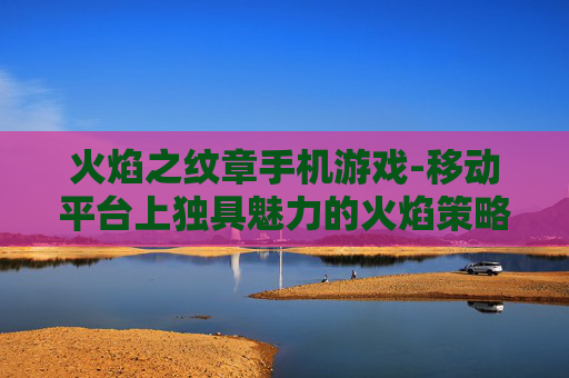 火焰之纹章手机游戏-移动平台上独具魅力的火焰策略手游 火焰之纹章手机游戏-移动平台上独具魅力的火焰策略手游