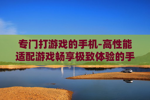 专门打游戏的手机-高性能适配游戏畅享极致体验的手机 专门打游戏的手机-高性能适配游戏畅享极致体验的手机