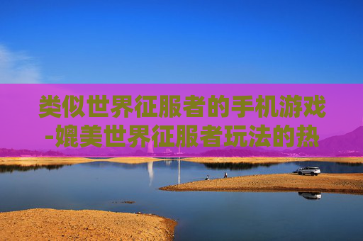 类似世界征服者的手机游戏-媲美世界征服者玩法的热门手机游戏推荐