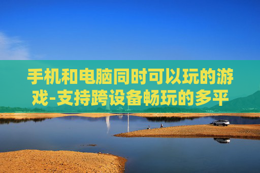 手机和电脑同时可以玩的游戏-支持跨设备畅玩的多平台游戏推荐