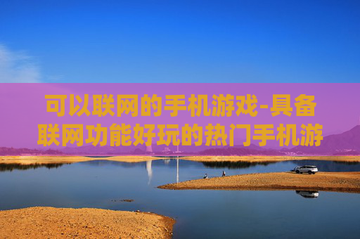 可以联网的手机游戏-具备联网功能好玩的热门手机游戏 可以联网的手机游戏-具备联网功能好玩的热门手机游戏