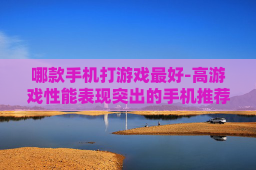 哪款手机打游戏最好-高游戏性能表现突出的手机推荐