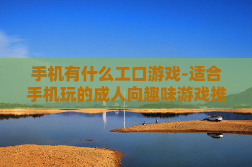手机有什么工口游戏-适合手机玩的成人向趣味游戏推荐