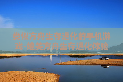 类似方舟生存进化的手机游戏-媲美方舟生存进化体验的热门手游推荐