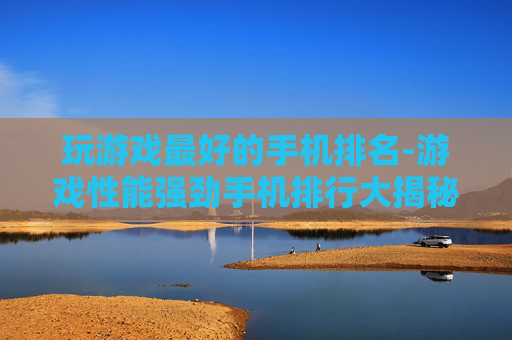 玩游戏最好的手机排名-游戏性能强劲手机排行大揭秘
