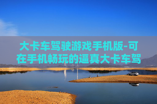 大卡车驾驶游戏手机版-可在手机畅玩的逼真大卡车驾驶体验
