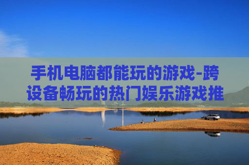 手机电脑都能玩的游戏-跨设备畅玩的热门娱乐游戏推荐