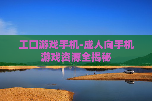 工口游戏手机-成人向手机游戏资源全揭秘 工口游戏手机-成人向手机游戏资源全揭秘