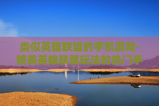 类似英雄联盟的手机游戏-媲美英雄联盟玩法的热门手机游戏推荐
