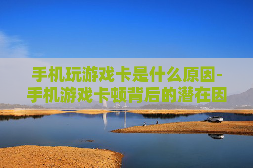 手机玩游戏卡是什么原因-手机游戏卡顿背后的潜在因素有哪些 手机玩游戏卡是什么原因-手机游戏卡顿背后的潜在因素有哪些