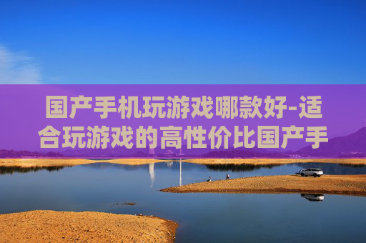 国产手机玩游戏哪款好-适合玩游戏的高性价比国产手机推荐