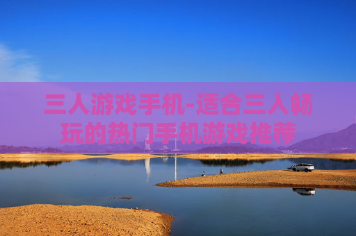 三人游戏手机-适合三人畅玩的热门手机游戏推荐