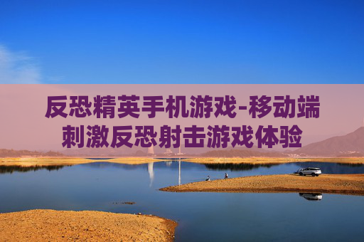 反恐精英手机游戏-移动端刺激反恐射击游戏体验 反恐精英手机游戏-移动端刺激反恐射击游戏体验