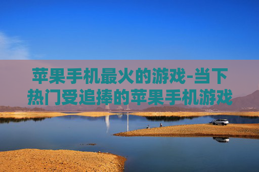 苹果手机最火的游戏-当下热门受追捧的苹果手机游戏