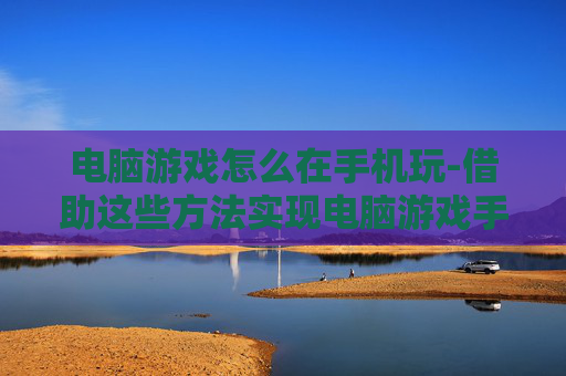 电脑游戏怎么在手机玩-借助这些方法实现电脑游戏手机畅玩