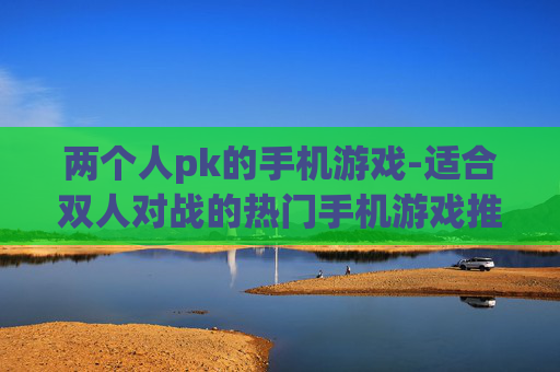 两个人pk的手机游戏-适合双人对战的热门手机游戏推荐 两个人pk的手机游戏-适合双人对战的热门手机游戏推荐