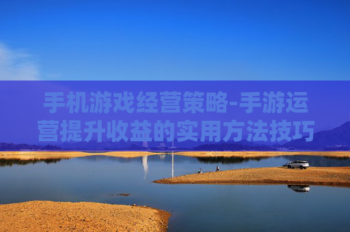 手机游戏经营策略-手游运营提升收益的实用方法技巧