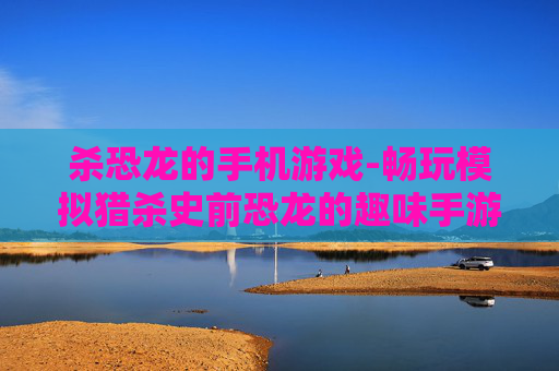 杀恐龙的手机游戏-畅玩模拟猎杀史前恐龙的趣味手游